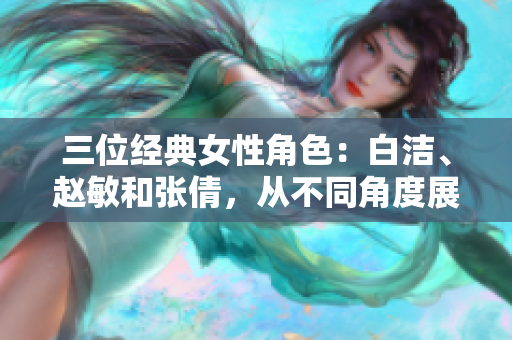 三位经典女性角色：白洁、赵敏和张倩，从不同角度展现女性力量与美