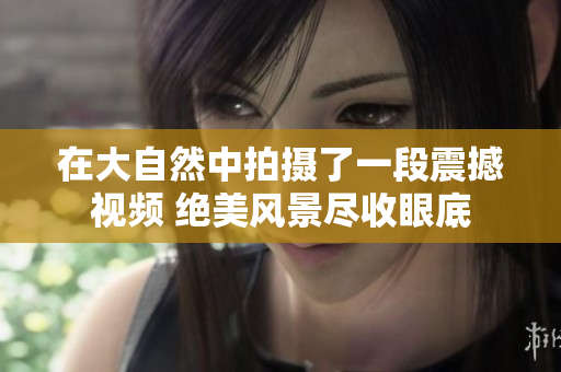 在大自然中拍摄了一段震撼视频 绝美风景尽收眼底