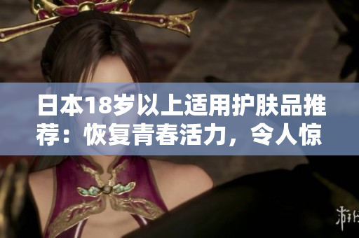 日本18岁以上适用护肤品推荐：恢复青春活力，令人惊叹的美丽肌肤
