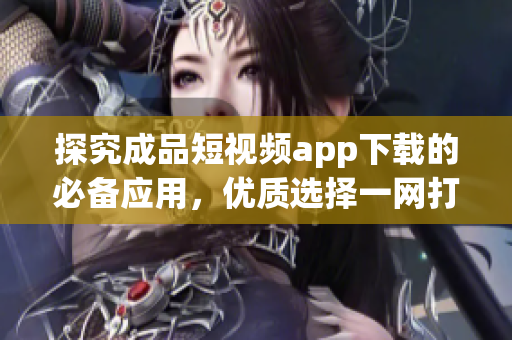 探究成品短视频app下载的必备应用，优质选择一网打尽