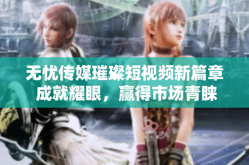 无忧传媒璀璨短视频新篇章 成就耀眼，赢得市场青睐
