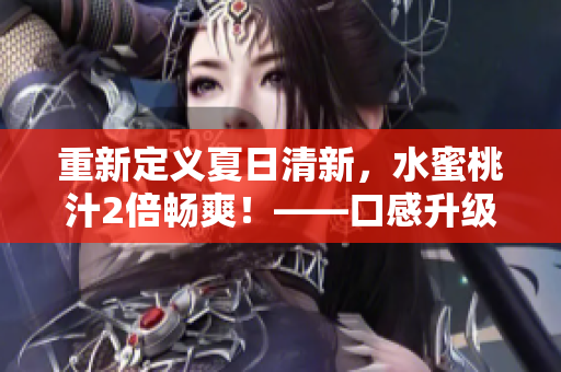 重新定义夏日清新，水蜜桃汁2倍畅爽！——口感升级，口感回味千百遍