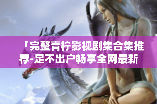 「完整青柠影视剧集合集推荐-足不出户畅享全网最新电视剧和电影」