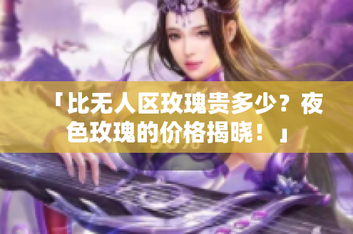 「比无人区玫瑰贵多少？夜色玫瑰的价格揭晓！」