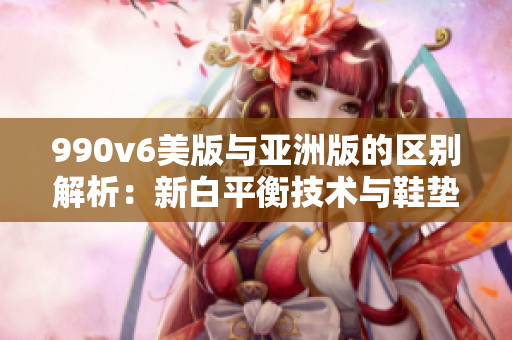 990v6美版与亚洲版的区别解析：新白平衡技术与鞋垫设计带来的全新体验