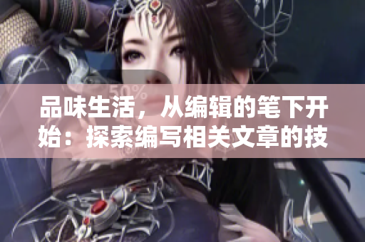 品味生活，从编辑的笔下开始：探索编写相关文章的技巧与方法