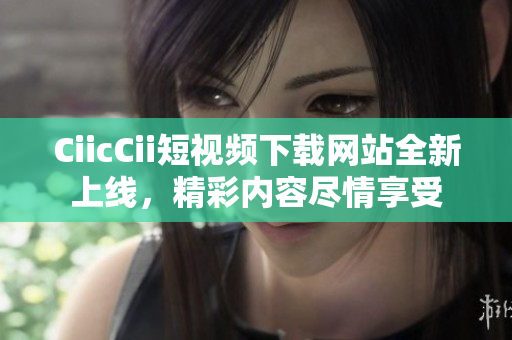CiicCii短视频下载网站全新上线，精彩内容尽情享受