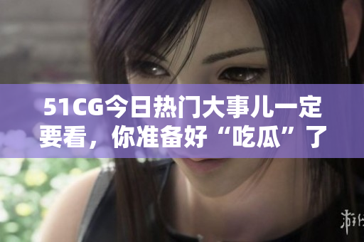 51CG今日热门大事儿一定要看，你准备好“吃瓜”了吗？