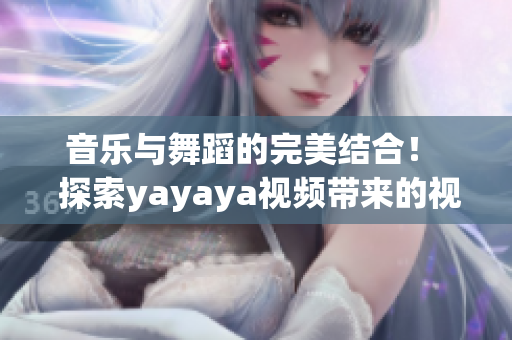 音乐与舞蹈的完美结合！  探索yayaya视频带来的视听盛宴