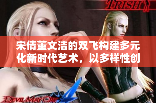 宋倩董文洁的双飞构建多元化新时代艺术，以多样性创新为引领