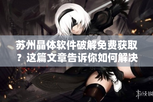 苏州晶体软件破解免费获取？这篇文章告诉你如何解决！