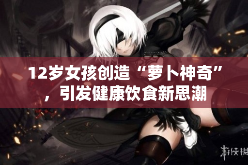 12岁女孩创造“萝卜神奇”，引发健康饮食新思潮