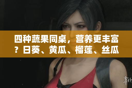 四种蔬果同桌，营养更丰富？日葵、黄瓜、榴莲、丝瓜可否混搭食用