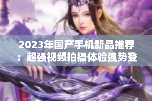 2023年国产手机新品推荐：超强视频拍摄体验强势登场！