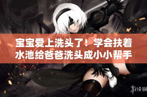 宝宝爱上洗头了！学会扶着水池给爸爸洗头成小小帮手