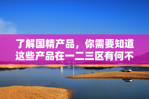 了解国精产品，你需要知道这些产品在一二三区有何不同！
