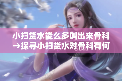 小扫货水能么多叫出来骨科→探寻小扫货水对骨科有何裨益