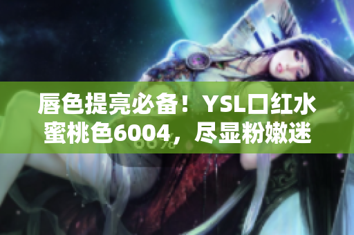 唇色提亮必备！YSL口红水蜜桃色6004，尽显粉嫩迷人唇色