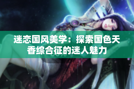 迷恋国风美学：探索国色天香综合征的迷人魅力