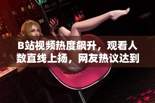 B站视频热度飙升，观看人数直线上扬，网友热议达到高潮