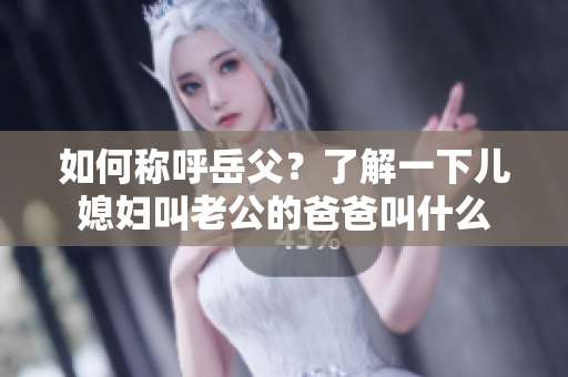如何称呼岳父？了解一下儿媳妇叫老公的爸爸叫什么