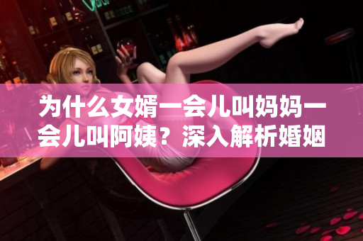 为什么女婿一会儿叫妈妈一会儿叫阿姨？深入解析婚姻关系中的状况。