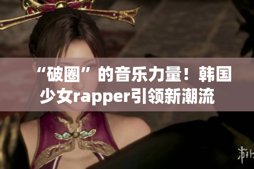 “破圈”的音乐力量！韩国少女rapper引领新潮流