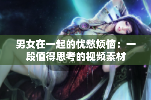 男女在一起的忧愁烦恼：一段值得思考的视频素材