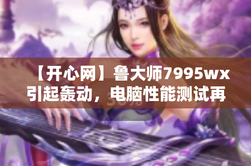 【开心网】鲁大师7995wx引起轰动，电脑性能测试再升级！