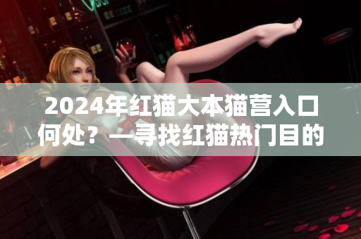 2024年红猫大本猫营入口何处？—寻找红猫热门目的地
