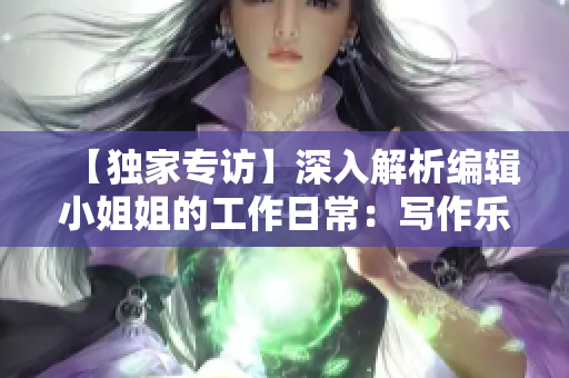 【独家专访】深入解析编辑小姐姐的工作日常：写作乐趣与思维方法