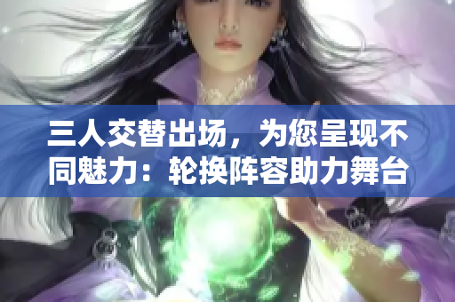 三人交替出场，为您呈现不同魅力：轮换阵容助力舞台表现