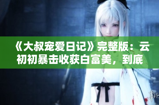 《大叔宠爱日记》完整版：云初初暴击收获白富美，到底有多甜？