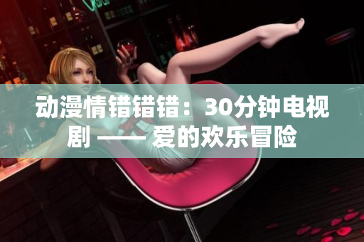 动漫情错错错：30分钟电视剧 —— 爱的欢乐冒险
