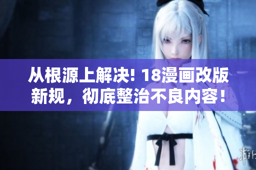 从根源上解决! 18漫画改版新规，彻底整治不良内容！