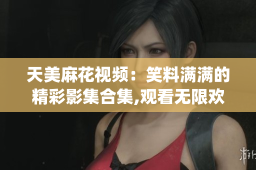 天美麻花视频：笑料满满的精彩影集合集,观看无限欢乐(1)