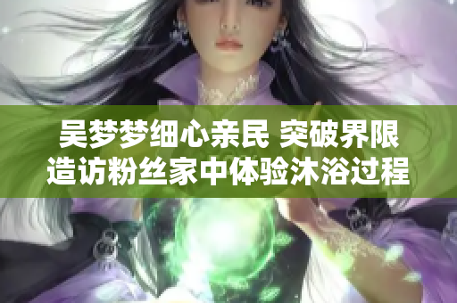 吴梦梦细心亲民 突破界限造访粉丝家中体验沐浴过程