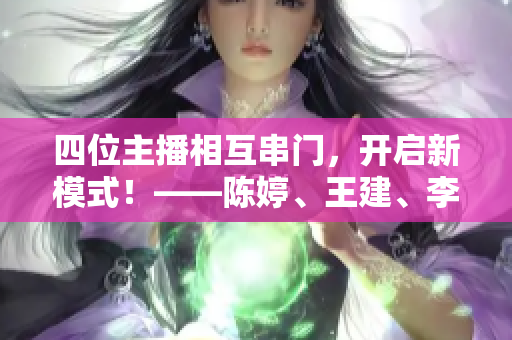 四位主播相互串门，开启新模式！——陈婷、王建、李珊、张超的新举措
