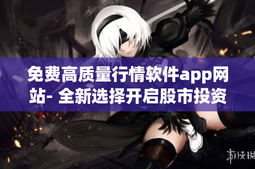 免费高质量行情软件app网站- 全新选择开启股市投资