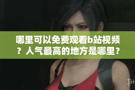 哪里可以免费观看b站视频？人气最高的地方是哪里？