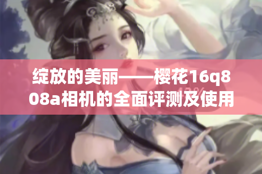 绽放的美丽——樱花16q808a相机的全面评测及使用经验分享(1)
