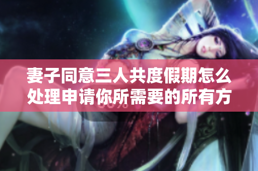 妻子同意三人共度假期怎么处理申请你所需要的所有方案