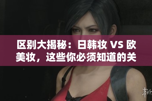 区别大揭秘：日韩妆 VS 欧美妆，这些你必须知道的关键！