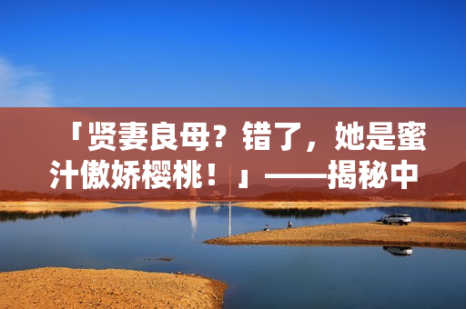 「贤妻良母？错了，她是蜜汁傲娇樱桃！」——揭秘中林妙妙的性格特点