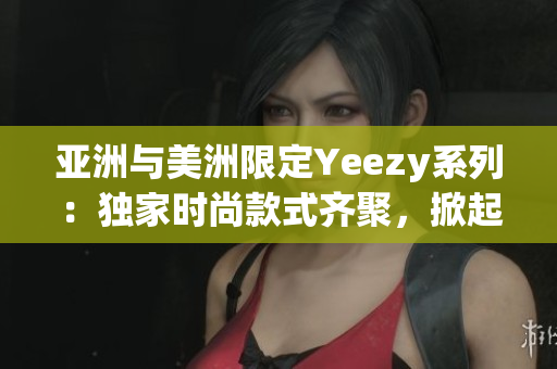 亚洲与美洲限定Yeezy系列：独家时尚款式齐聚，掀起潮流风潮