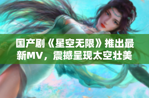 国产剧《星空无限》推出最新MV，震撼呈现太空壮美！
