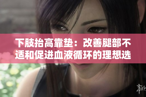 下肢抬高靠垫：改善腿部不适和促进血液循环的理想选择