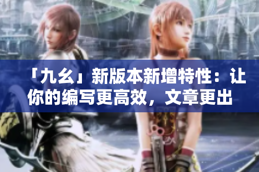 「九幺」新版本新增特性：让你的编写更高效，文章更出彩