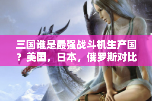 三国谁是最强战斗机生产国？美国，日本，俄罗斯对比分析