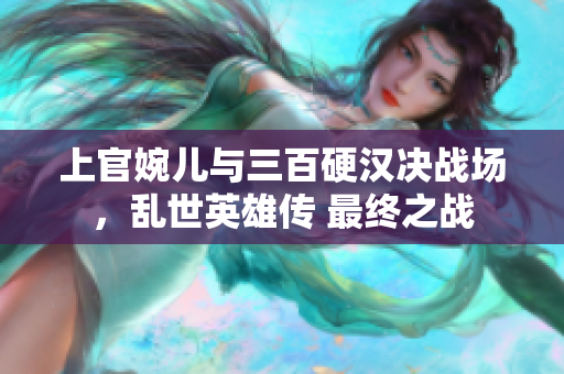 上官婉儿与三百硬汉决战场，乱世英雄传 最终之战